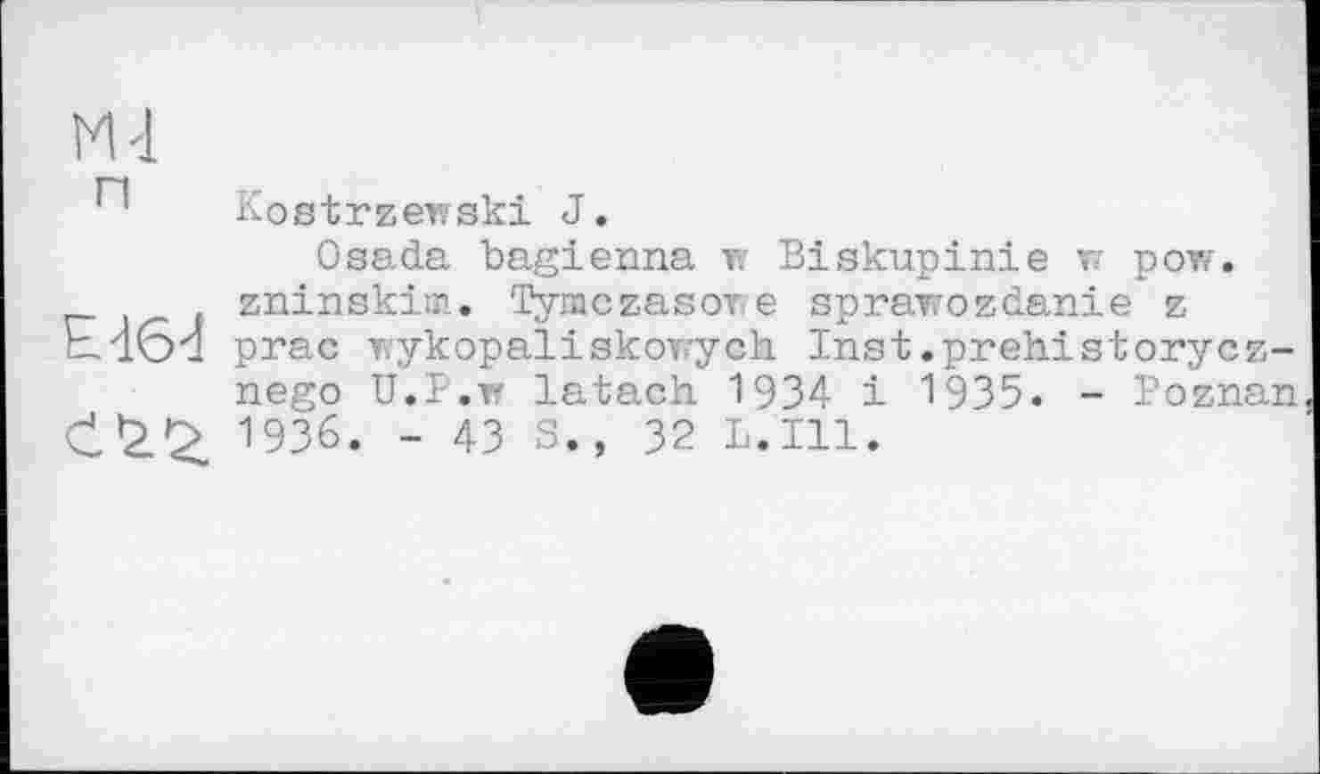 ﻿М-1
Kostrzeivski J.
Osada bagienna w Biskupinie т рог/, zninskim. Tymczasore sprawozdanie z prac T/ykopaliskovych Inst.prehistorycz-nego U.P.w latach 1934 і 1935. - Poznan 1936. - 43 S., 32 L.I11.